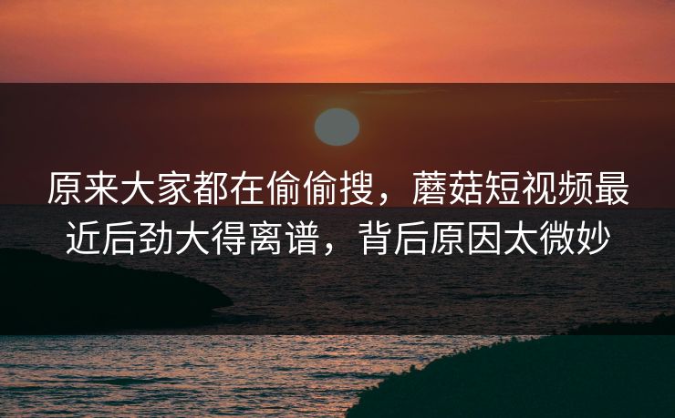 原来大家都在偷偷搜，蘑菇短视频最近后劲大得离谱，背后原因太微妙