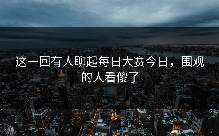 这一回有人聊起每日大赛今日，围观的人看傻了
