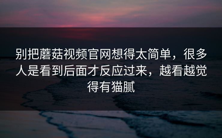 别把蘑菇视频官网想得太简单，很多人是看到后面才反应过来，越看越觉得有猫腻