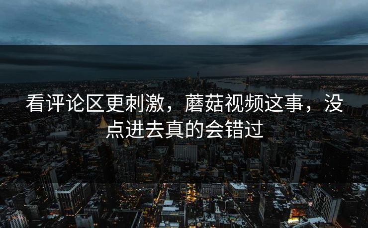 看评论区更刺激，蘑菇视频这事，没点进去真的会错过