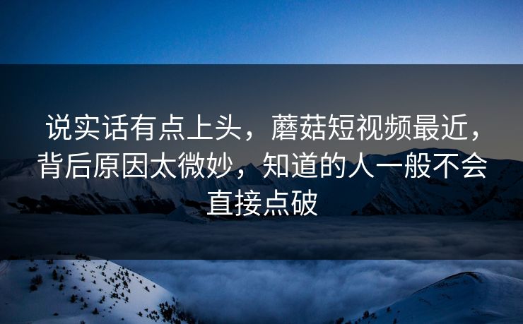 说实话有点上头，蘑菇短视频最近，背后原因太微妙，知道的人一般不会直接点破