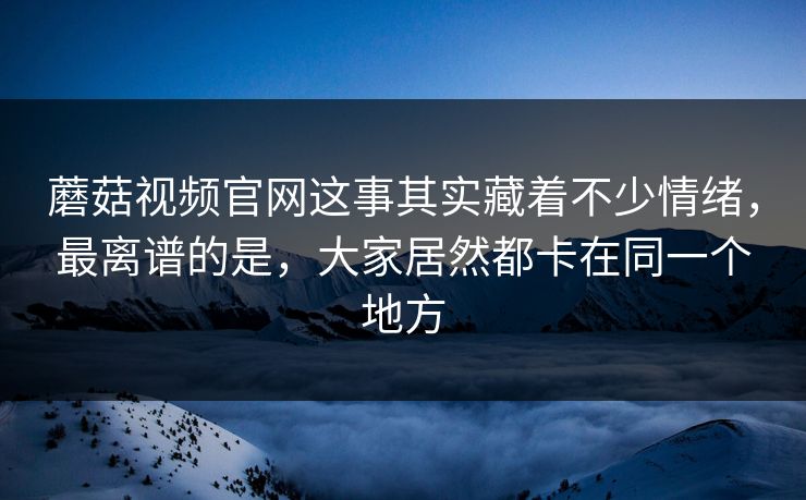 蘑菇视频官网这事其实藏着不少情绪，最离谱的是，大家居然都卡在同一个地方