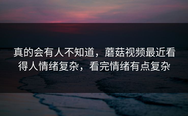 真的会有人不知道，蘑菇视频最近看得人情绪复杂，看完情绪有点复杂