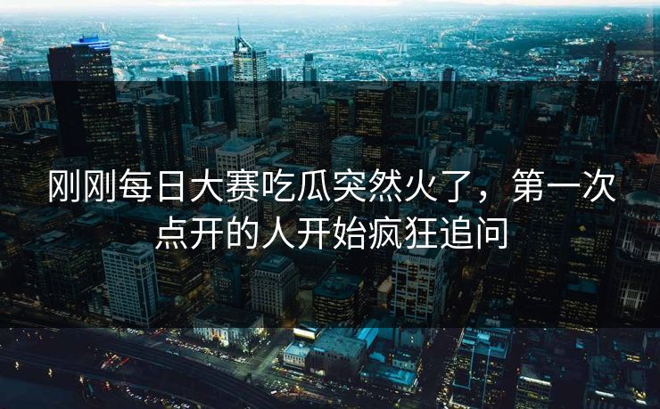 刚刚每日大赛吃瓜突然火了，第一次点开的人开始疯狂追问