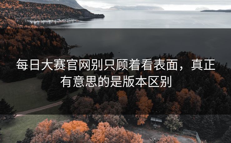 每日大赛官网别只顾着看表面，真正有意思的是版本区别