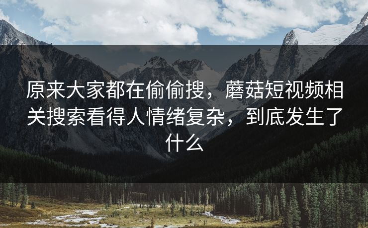 原来大家都在偷偷搜，蘑菇短视频相关搜索看得人情绪复杂，到底发生了什么