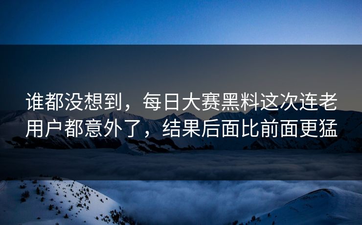谁都没想到，每日大赛黑料这次连老用户都意外了，结果后面比前面更猛