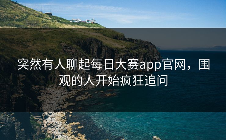 突然有人聊起每日大赛app官网，围观的人开始疯狂追问