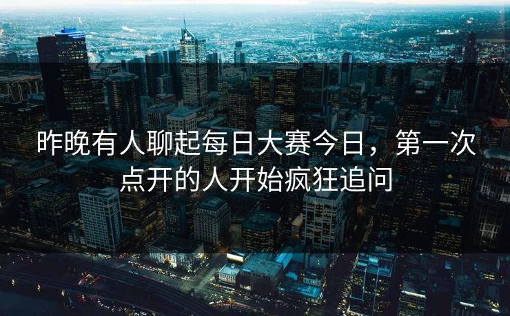 昨晚有人聊起每日大赛今日，第一次点开的人开始疯狂追问
