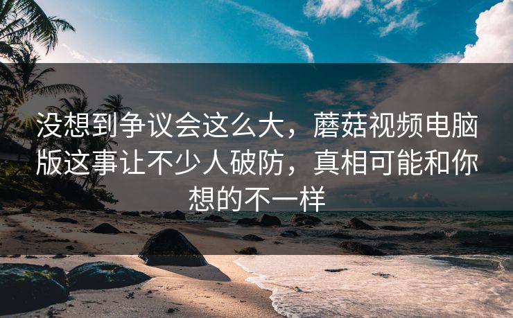 没想到争议会这么大，蘑菇视频电脑版这事让不少人破防，真相可能和你想的不一样