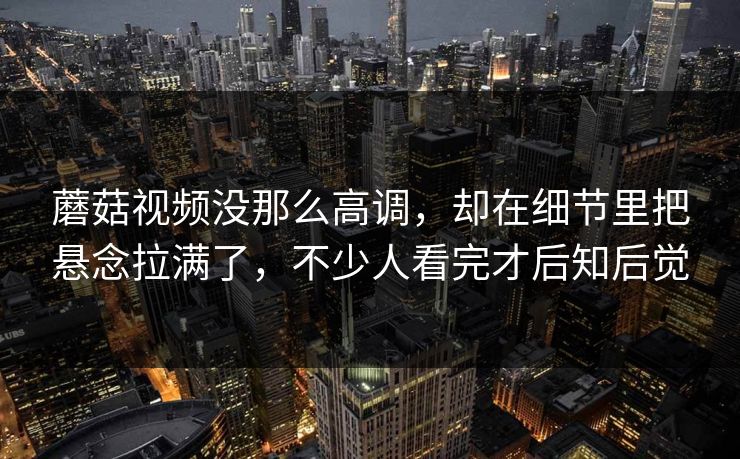 蘑菇视频没那么高调，却在细节里把悬念拉满了，不少人看完才后知后觉