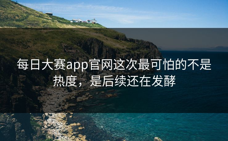每日大赛app官网这次最可怕的不是热度，是后续还在发酵