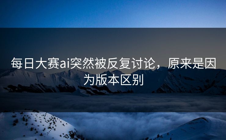 每日大赛ai突然被反复讨论，原来是因为版本区别