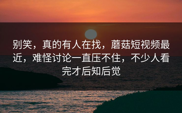 别笑，真的有人在找，蘑菇短视频最近，难怪讨论一直压不住，不少人看完才后知后觉