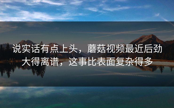 说实话有点上头，蘑菇视频最近后劲大得离谱，这事比表面复杂得多