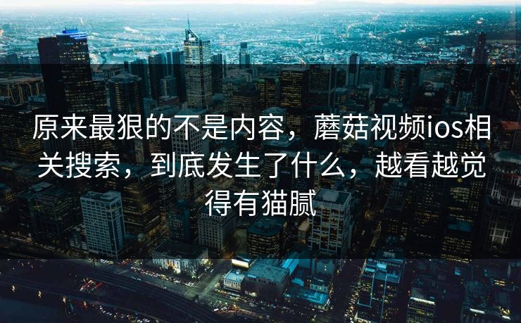 原来最狠的不是内容，蘑菇视频ios相关搜索，到底发生了什么，越看越觉得有猫腻