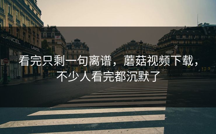 看完只剩一句离谱，蘑菇视频下载，不少人看完都沉默了