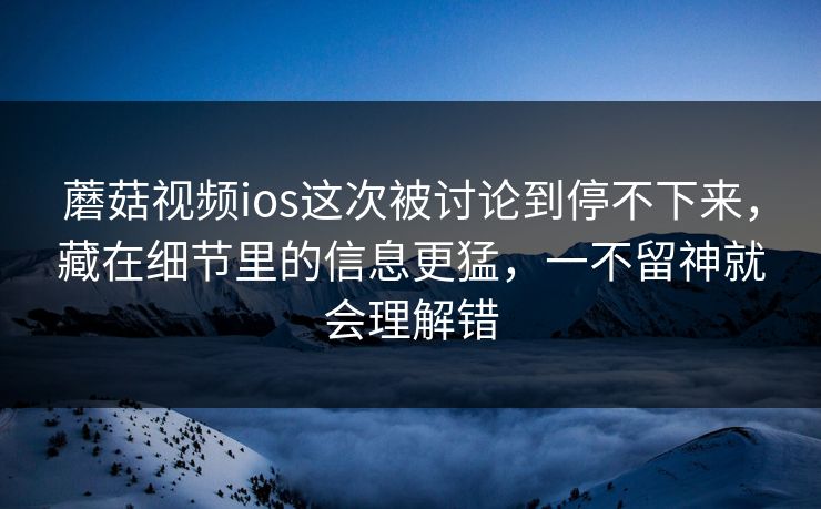 蘑菇视频ios这次被讨论到停不下来，藏在细节里的信息更猛，一不留神就会理解错