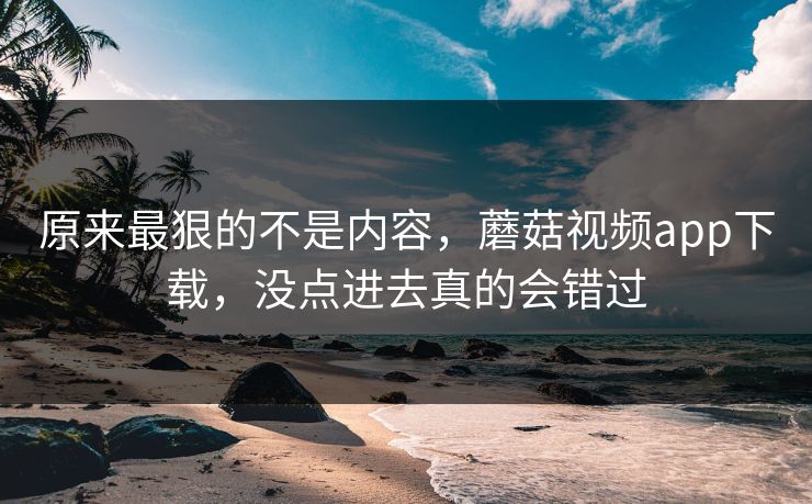 原来最狠的不是内容，蘑菇视频app下载，没点进去真的会错过