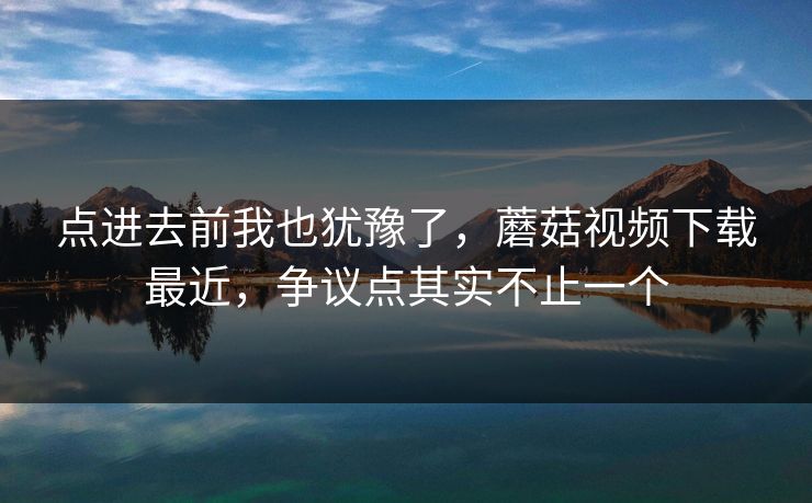 点进去前我也犹豫了，蘑菇视频下载最近，争议点其实不止一个