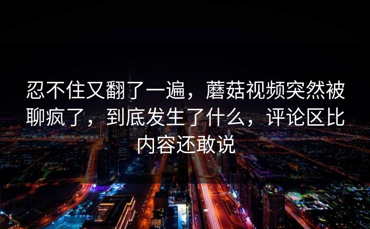 忍不住又翻了一遍，蘑菇视频突然被聊疯了，到底发生了什么，评论区比内容还敢说
