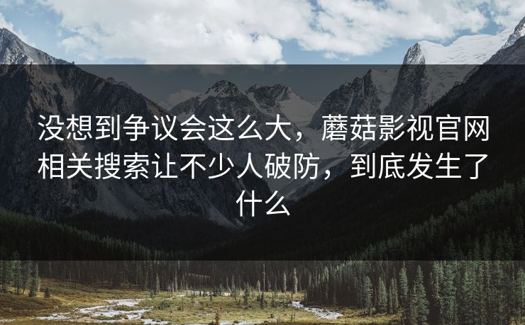 没想到争议会这么大，蘑菇影视官网相关搜索让不少人破防，到底发生了什么