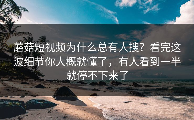 蘑菇短视频为什么总有人搜？看完这波细节你大概就懂了，有人看到一半就停不下来了