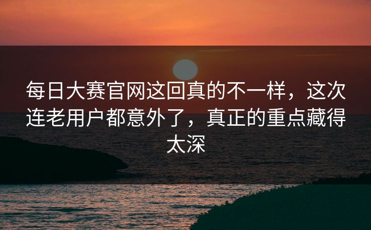 每日大赛官网这回真的不一样，这次连老用户都意外了，真正的重点藏得太深