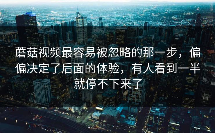 蘑菇视频最容易被忽略的那一步，偏偏决定了后面的体验，有人看到一半就停不下来了
