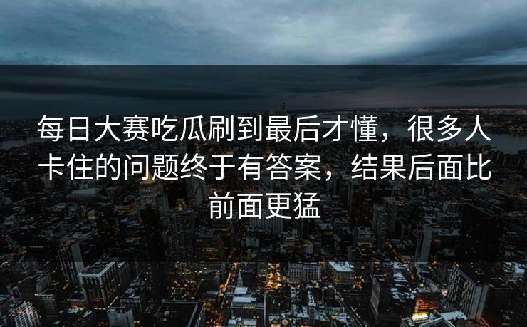 每日大赛吃瓜刷到最后才懂，很多人卡住的问题终于有答案，结果后面比前面更猛