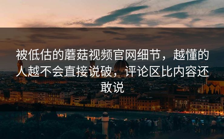 被低估的蘑菇视频官网细节，越懂的人越不会直接说破，评论区比内容还敢说