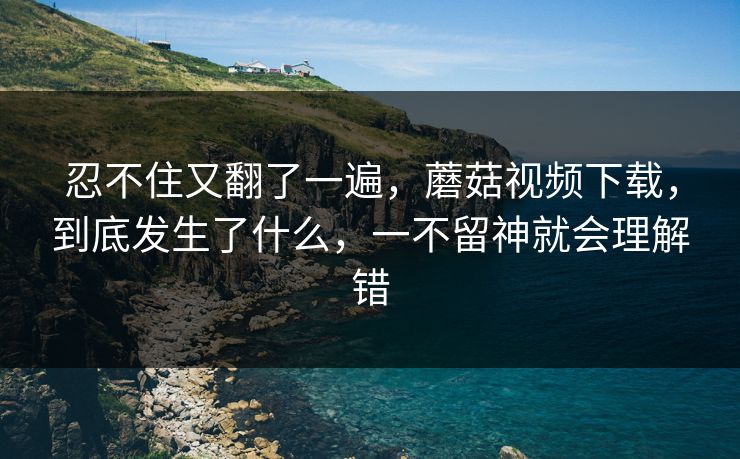 忍不住又翻了一遍，蘑菇视频下载，到底发生了什么，一不留神就会理解错