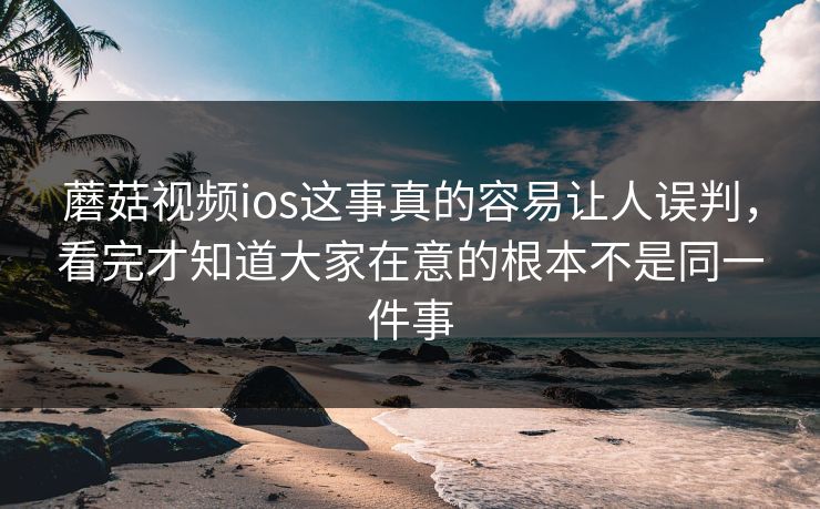 蘑菇视频ios这事真的容易让人误判，看完才知道大家在意的根本不是同一件事