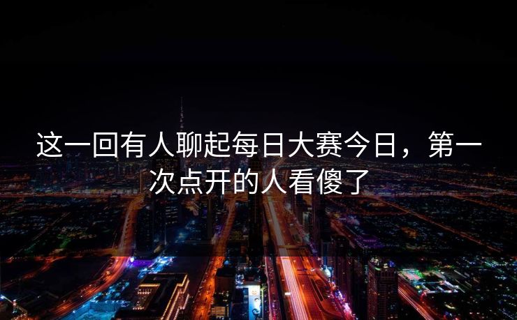 这一回有人聊起每日大赛今日，第一次点开的人看傻了