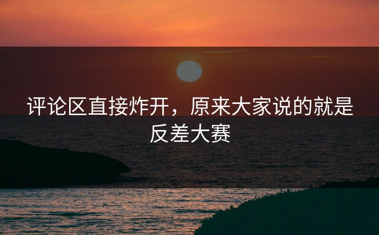 评论区直接炸开，原来大家说的就是反差大赛