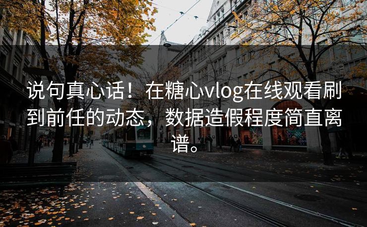 说句真心话！在糖心vlog在线观看刷到前任的动态，数据造假程度简直离谱。