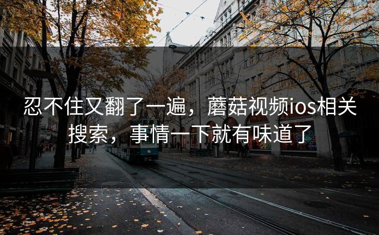忍不住又翻了一遍，蘑菇视频ios相关搜索，事情一下就有味道了