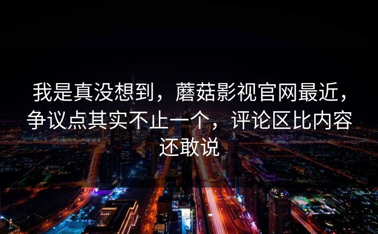 我是真没想到，蘑菇影视官网最近，争议点其实不止一个，评论区比内容还敢说