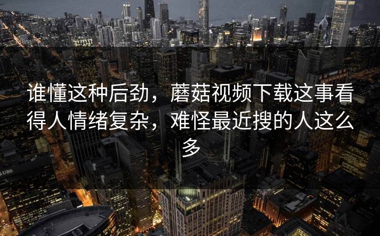 谁懂这种后劲，蘑菇视频下载这事看得人情绪复杂，难怪最近搜的人这么多
