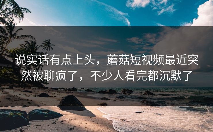 说实话有点上头，蘑菇短视频最近突然被聊疯了，不少人看完都沉默了