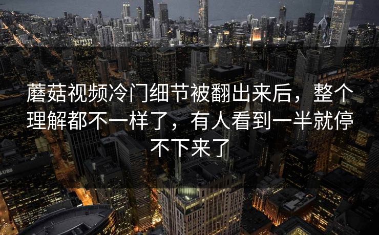 蘑菇视频冷门细节被翻出来后，整个理解都不一样了，有人看到一半就停不下来了