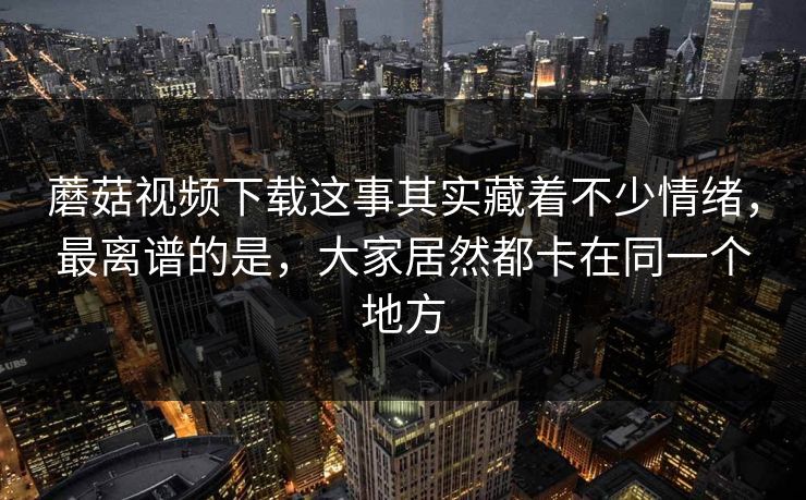 蘑菇视频下载这事其实藏着不少情绪，最离谱的是，大家居然都卡在同一个地方