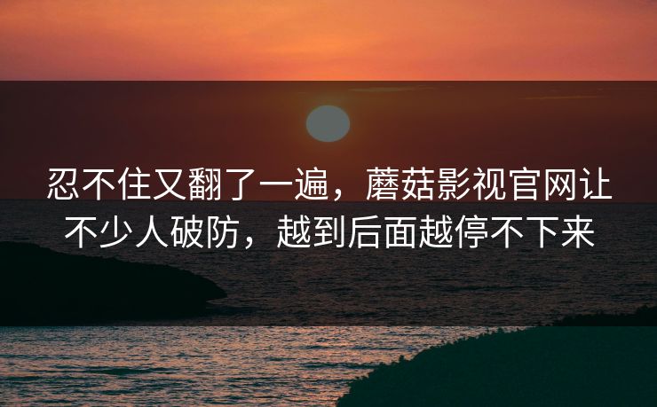 忍不住又翻了一遍，蘑菇影视官网让不少人破防，越到后面越停不下来