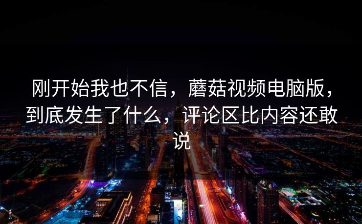 刚开始我也不信，蘑菇视频电脑版，到底发生了什么，评论区比内容还敢说