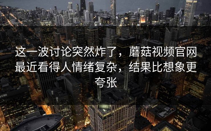 这一波讨论突然炸了，蘑菇视频官网最近看得人情绪复杂，结果比想象更夸张
