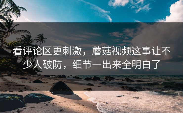 看评论区更刺激，蘑菇视频这事让不少人破防，细节一出来全明白了