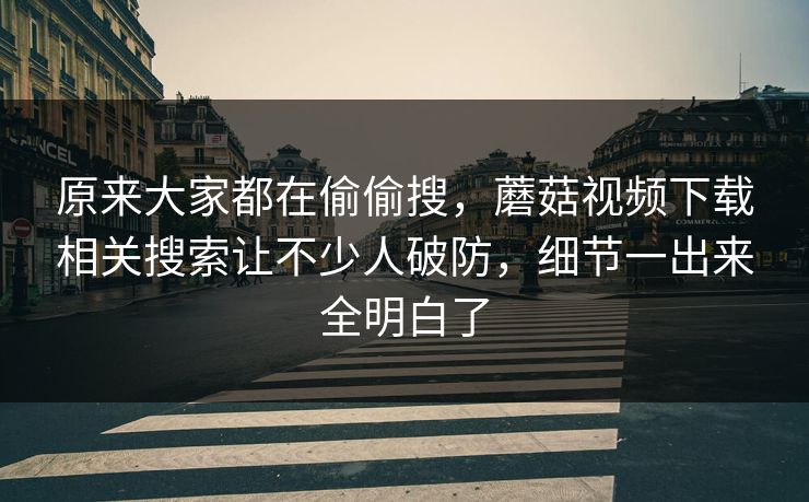 原来大家都在偷偷搜，蘑菇视频下载相关搜索让不少人破防，细节一出来全明白了