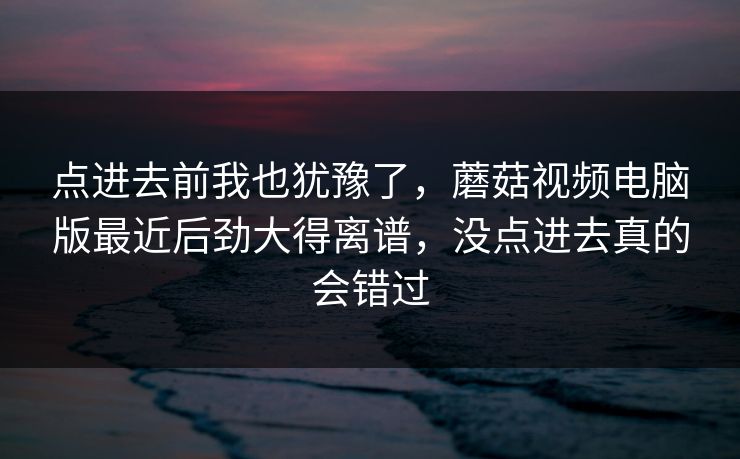 点进去前我也犹豫了，蘑菇视频电脑版最近后劲大得离谱，没点进去真的会错过