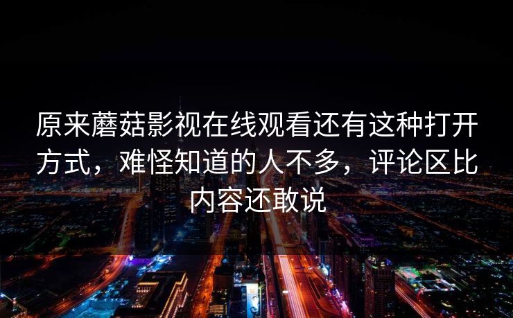 原来蘑菇影视在线观看还有这种打开方式，难怪知道的人不多，评论区比内容还敢说