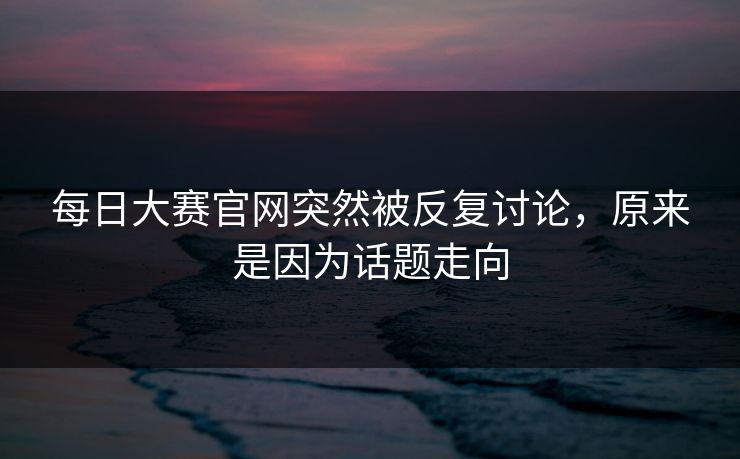 每日大赛官网突然被反复讨论，原来是因为话题走向